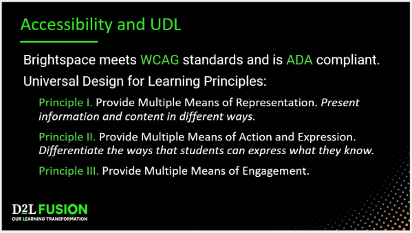 Brightspace Accessibility and UDL - Brightspace meets WCAG standards and is ADA compliant. Universal Design for Learning Principles: Principle I. Provide Multiple Means of Representation. Present information and content in different ways. Principle II. Provide Multiple Means of Action and Expression. Differentiate the ways that students can express what they know. Principle III. Provide Multiple Means of Engagement.