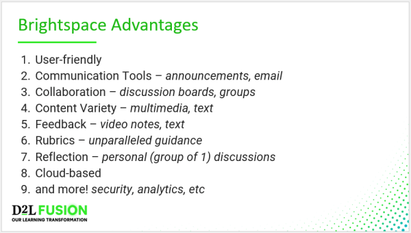 Brightspace Advantages - User-friendly Communication Tools – announcements, email Collaboration – discussion boards, groups Content Variety – multimedia, text Feedback – video notes, text Rubrics – unparalleled guidance  Reflection – personal (group of 1) discussions Cloud-based and more! security, analytics, etc