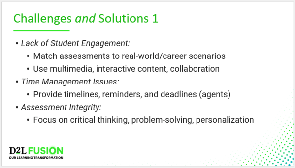 Challenges and Solutions 1 - Lack of Student Engagement: Match assessments to real-world/career scenarios Use multimedia, interactive content, collaboration Time Management Issues: Provide timelines, reminders, and deadlines (agents) Assessment Integrity: Focus on critical thinking, problem-solving, personalization