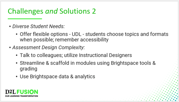 Challenges and Solutions 2 - Diverse Student Needs: Offer flexible options - UDL - students choose topics and formats when possible; remember accessibility Assessment Design Complexity: Talk to colleagues; utilize Instructional Designers Streamline & scaffold in modules using Brightspace tools & grading Use Brightspace data & analytics