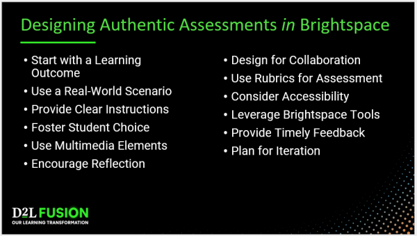 Designing Authentic Assessments in Brightspace - Start with a Learning Outcome, Use a Real-World Scenario, Provide Clear Instructions, Foster Student Choice, Use Multimedia Elements, Encourage Reflection, Design for Collaboration, Use Rubrics for Assessment, Consider Accessibility, Leverage Brightspace Tools, Provide Timely Feedback, Plan for Iteration.
