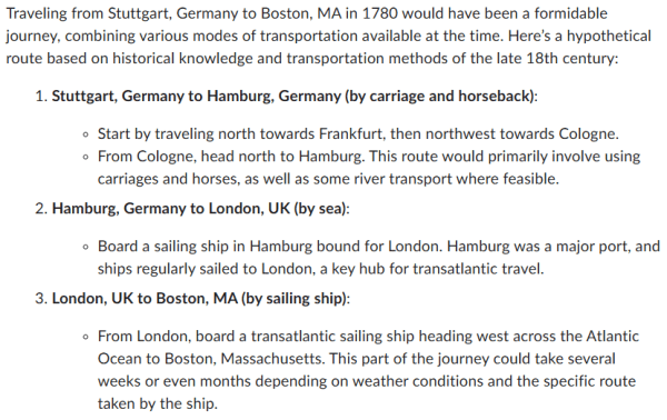 Traveling from Stuttgart, Germany to Boston, MA in 1780 would have been a formidable journey, combining various modes of transportation available at the time. Here’s a hypothetical route based on historical knowledge and transportation methods of the late 18th century:

Stuttgart, Germany to Hamburg, Germany (by carriage and horseback):

Start by traveling north towards Frankfurt, then northwest towards Cologne.
From Cologne, head north to Hamburg. This route would primarily involve using carriages and horses, as well as some river transport where feasible.
Hamburg, Germany to London, UK (by sea):

Board a sailing ship in Hamburg bound for London. Hamburg was a major port, and ships regularly sailed to London, a key hub for transatlantic travel.
London, UK to Boston, MA (by sailing ship):

From London, board a transatlantic sailing ship heading west across the Atlantic Ocean to Boston, Massachusetts. This part of the journey could take several weeks or even months depending on weather conditions and the specific route taken by the ship.
In 1780, transatlantic travel was conducted by sailing ships, which were the primary means of crossing oceans. Ships typically followed the prevailing wind patterns and currents to optimize their routes, but voyages were still subject to the unpredictability of the weather and the sea.

Upon arrival in Boston, travelers would disembark at the port, which was a bustling hub even in the 18th century. From there, further travel inland or to other destinations in North America would depend on local transportation options such as horses, carriages, or boats on rivers and lakes.

This journey would have been lengthy, challenging, and required significant planning and resources. It underscores the adventurous spirit and determination of travelers during that era.

I think sometimes it can be fun to have this type of discussion to see how good the technology is these days. Like Chatgpt you type in what you want to know and within couple second you have the answer. It's great but also a bit scary.